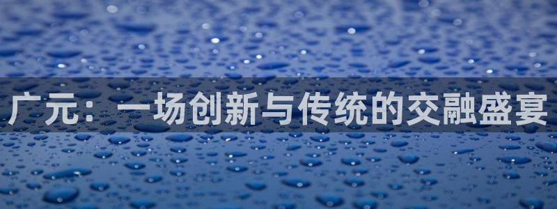 意昂体育4平台APP：广元：一场创新与传统的交融盛宴