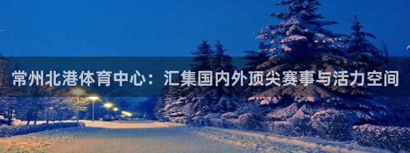 意昂4集团官网网址：常州北港体育中心：汇集国内外顶尖赛事与活 