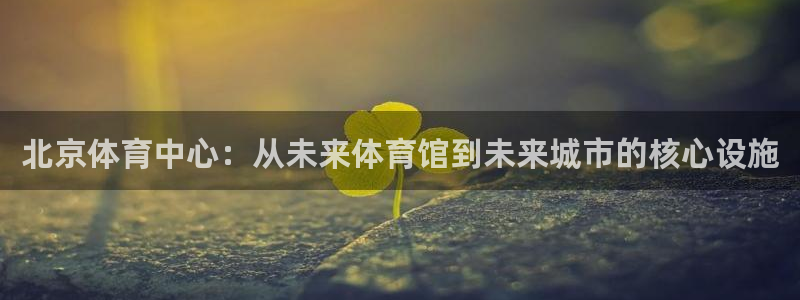 意昂体育4招商电话是多少号码：北京体育中心：从未来体育馆到未 